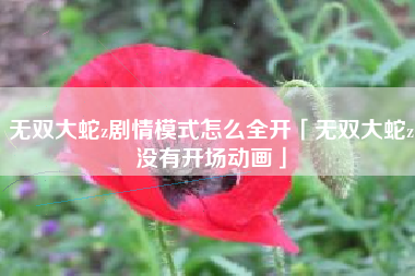 无双大蛇z剧情模式怎么全开「无双大蛇z没有开场动画」