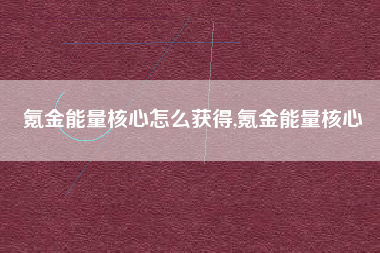 氪金能量核心怎么获得,氪金能量核心