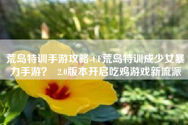 荒岛特训手游攻略-CF荒岛特训成少女暴力手游？  2.0版本开启吃鸡游戏新流派