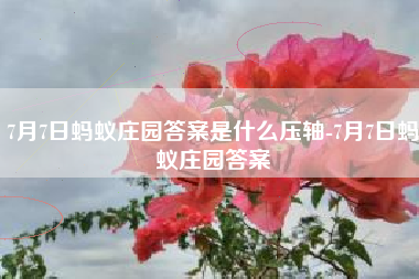 7月7日蚂蚁庄园答案是什么压轴-7月7日蚂蚁庄园答案