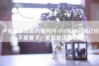 卢克副本攻略药疲劳吗-DNF深渊闪现已经不重要了，重点是这些地方